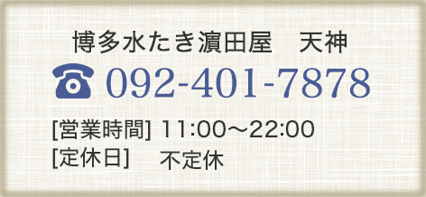 博多水たき濱田屋　天神 092-401-7878 【営業時間】11:00～22:00 【定休日】不定休
